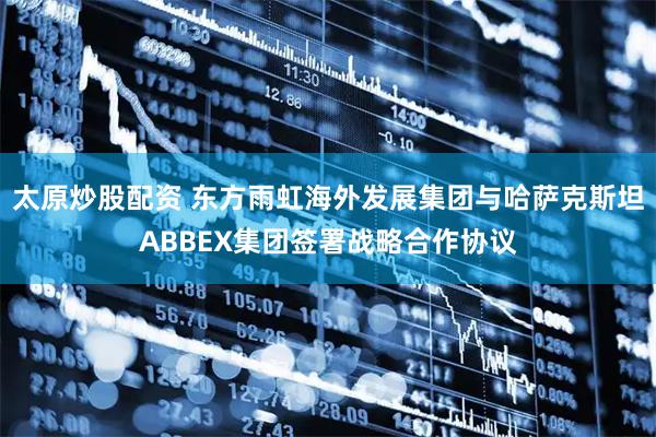 太原炒股配资 东方雨虹海外发展集团与哈萨克斯坦ABBEX集团签署战略合作协议