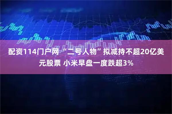 配资114门户网 “二号人物”拟减持不超20亿美元股票 小米早盘一度跌超3%