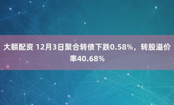 大额配资 12月3日聚合转债下跌0.58%，转股溢价率40.68%