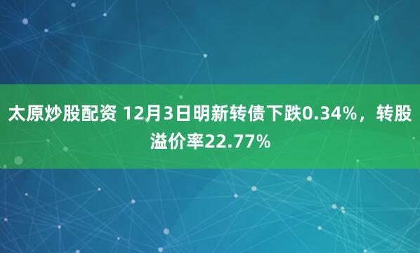 太原炒股配资 12月3日明新转债下跌0.34%，转股溢价率22.77%