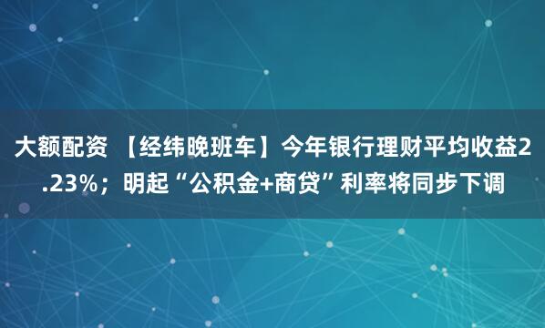 大额配资 【经纬晚班车】今年银行理财平均收益2.23%；明起“公积金+商贷”利率将同步下调