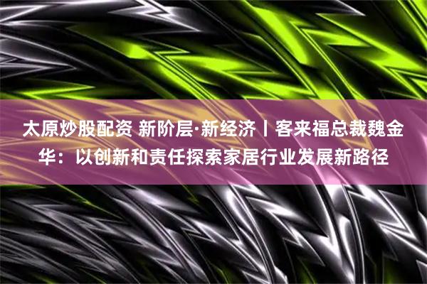 太原炒股配资 新阶层·新经济丨客来福总裁魏金华：以创新和责任探索家居行业发展新路径