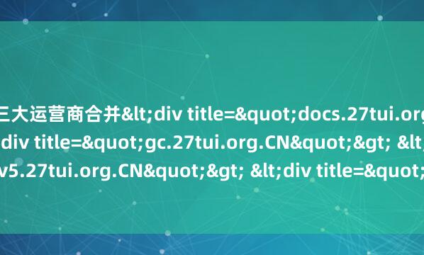 三大运营商合并<div title="docs.27tui.org.CN"> <div title="gc.27tui.org.CN"> <div title="v5.27tui.org.CN"> &
